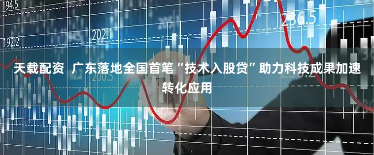 天载配资  广东落地全国首笔“技术入股贷”助力科技成果加速转化应用