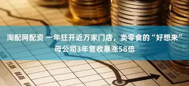 淘配网配资 一年狂开近万家门店，卖零食的“好想来”母公司3年营收暴涨58倍