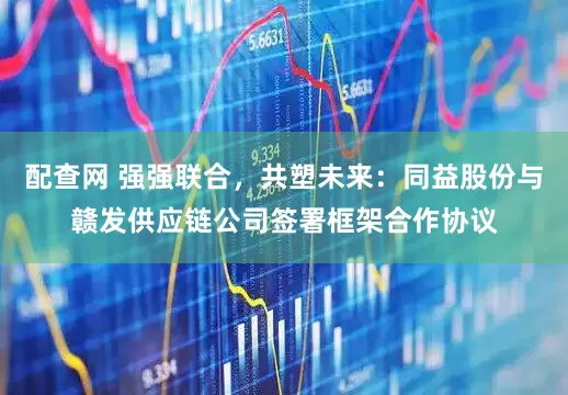 配查网 强强联合，共塑未来：同益股份与赣发供应链公司签署框架合作协议