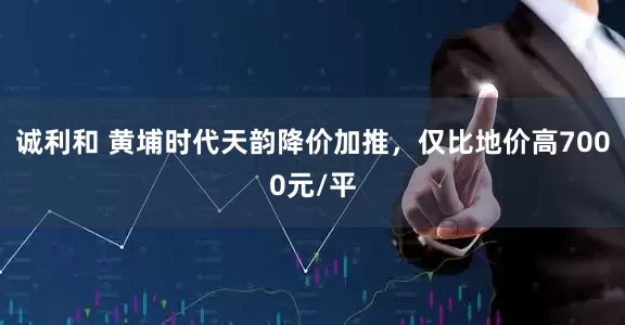 诚利和 黄埔时代天韵降价加推，仅比地价高7000元/平