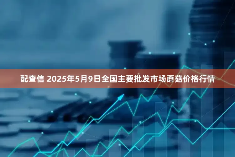 配查信 2025年5月9日全国主要批发市场蘑菇价格行情