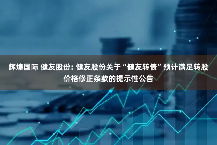辉煌国际 健友股份: 健友股份关于“健友转债”预计满足转股价格修正条款的提示性公告