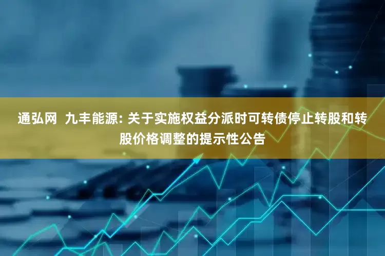 通弘网 九丰能源: 关于实施权益分派时可转债停止转股和转股价格调整的提示性公告