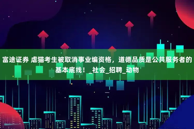 富途证券 虐猫考生被取消事业编资格，道德品质是公共服务者的基本底线！_社会_招聘_动物