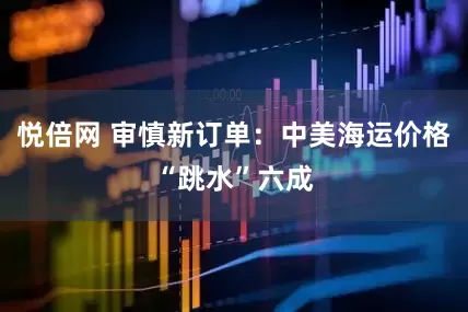 悦倍网 审慎新订单：中美海运价格“跳水”六成