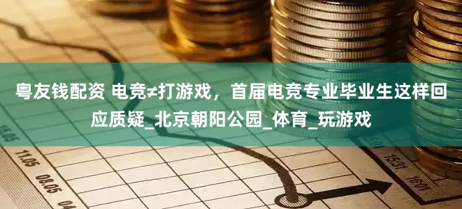 粤友钱配资 电竞≠打游戏，首届电竞专业毕业生这样回应质疑_北京朝阳公园_体育_玩游戏
