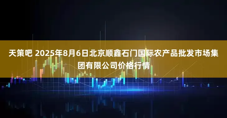 天策吧 2025年8月6日北京顺鑫石门国际农产品批发市场集团有限公司价格行情