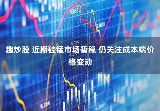 趣炒股 近期硅锰市场暂稳 仍关注成本端价格变动