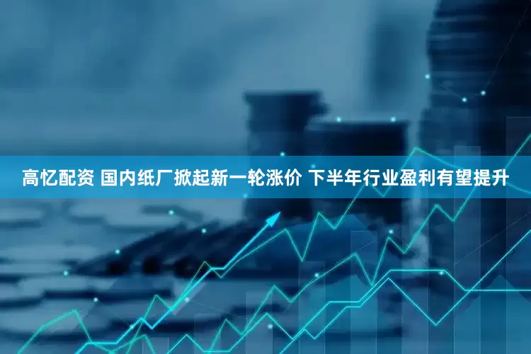 高忆配资 国内纸厂掀起新一轮涨价 下半年行业盈利有望提升