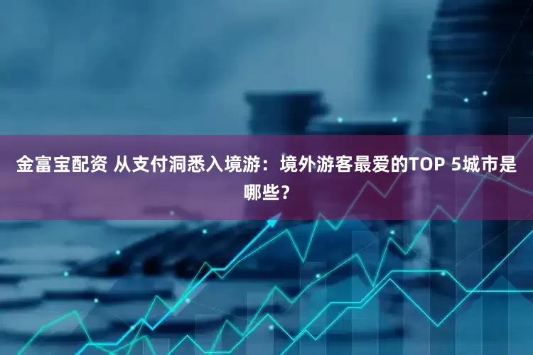 金富宝配资 从支付洞悉入境游：境外游客最爱的TOP 5城市是哪些？