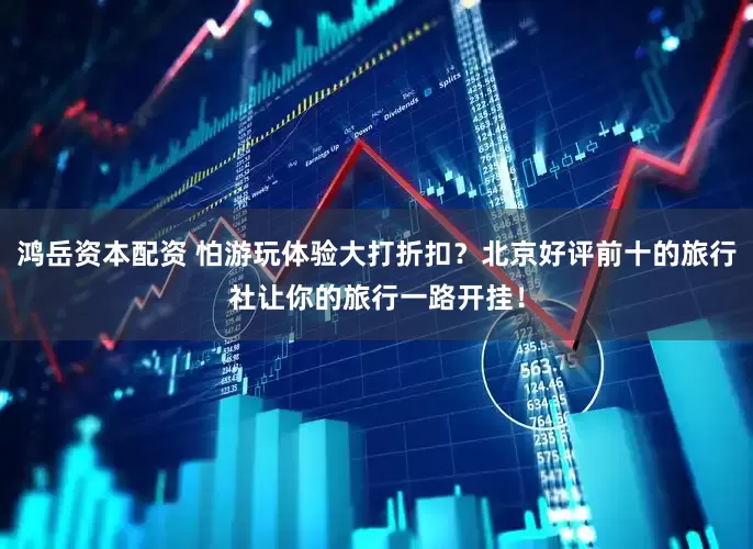 鸿岳资本配资 怕游玩体验大打折扣？北京好评前十的旅行社让你的旅行一路开挂！