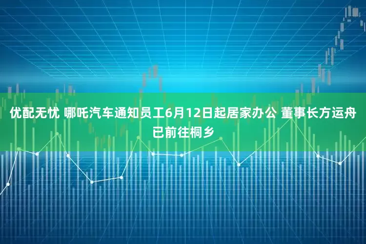 优配无忧 哪吒汽车通知员工6月12日起居家办公 董事长方运舟已前往桐乡