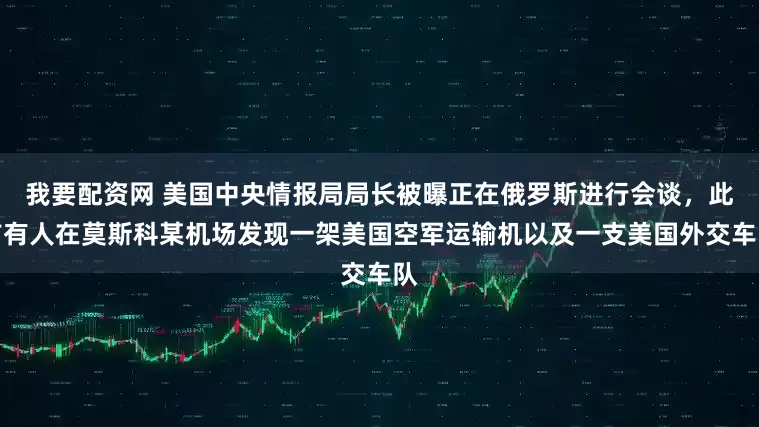 我要配资网 美国中央情报局局长被曝正在俄罗斯进行会谈，此前有人在莫斯科某机场发现一架美国空军运输机以及一支美国外交车队