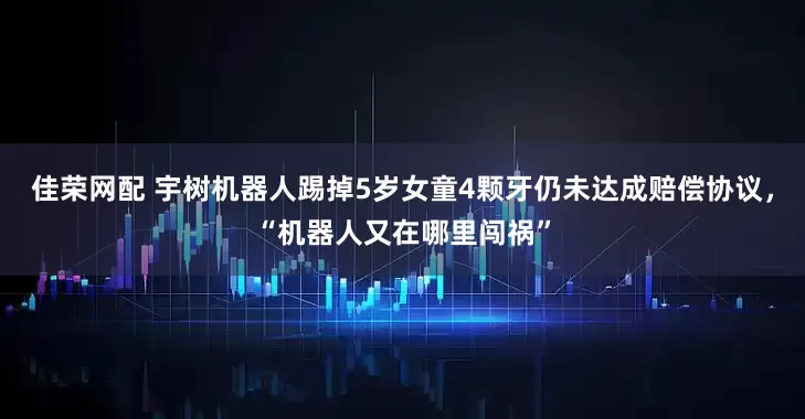 佳荣网配 宇树机器人踢掉5岁女童4颗牙仍未达成赔偿协议，“机器人又在哪里闯祸”