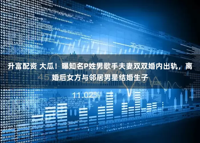 升富配资 大瓜！曝知名P姓男歌手夫妻双双婚内出轨，离婚后女方与邻居男星结婚生子